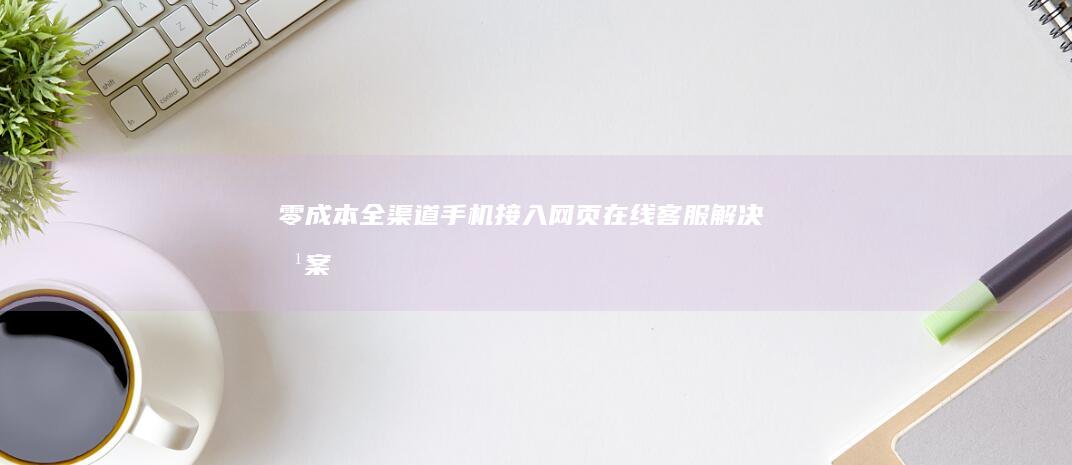 零成本全渠道手机接入网页在线客服解决方案